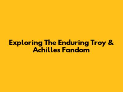 Exploring The Enduring Troy & Achilles Fandom