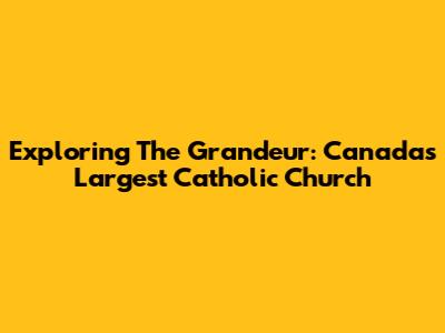 Exploring The Grandeur: Canada's Largest Catholic Church