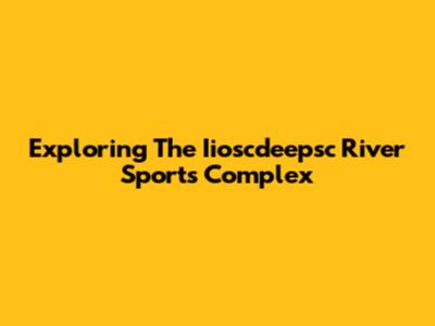 Exploring The Iioscdeepsc River Sports Complex