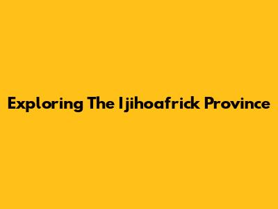 Exploring The Ijihoafrick Province