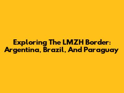 Exploring The LMZH Border: Argentina, Brazil, And Paraguay