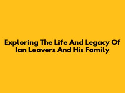 Exploring The Life And Legacy Of Ian Leavers And His Family