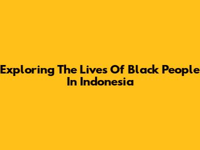 Exploring The Lives Of Black People In Indonesia