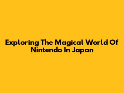 Exploring The Magical World Of Nintendo In Japan
