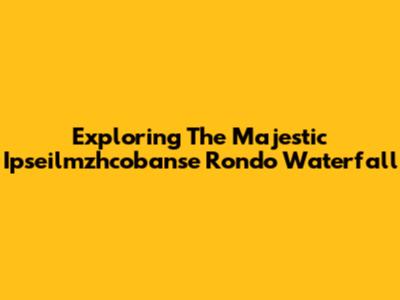 Exploring The Majestic Ipseilmzhcobanse Rondo Waterfall