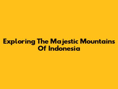 Exploring The Majestic Mountains Of Indonesia