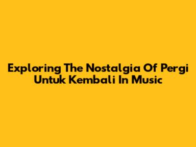 Exploring The Nostalgia Of 'Pergi Untuk Kembali' In Music