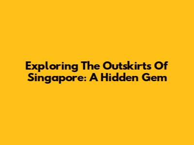 Exploring The Outskirts Of Singapore: A Hidden Gem