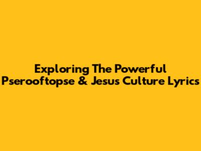 Exploring The Powerful Pserooftopse & Jesus Culture Lyrics
