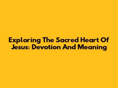 Exploring The Sacred Heart Of Jesus: Devotion And Meaning
