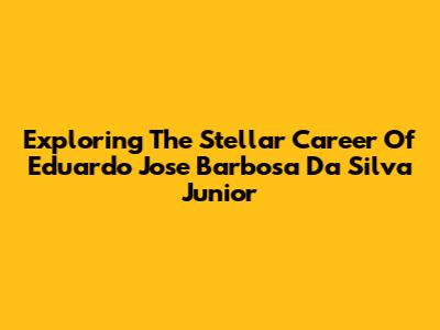 Exploring The Stellar Career Of Eduardo Jose Barbosa Da Silva Junior