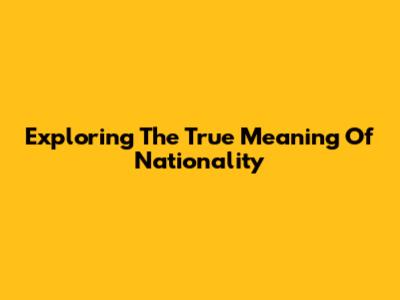 Exploring The True Meaning Of Nationality