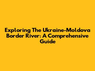 Exploring The Ukraine-Moldova Border River: A Comprehensive Guide