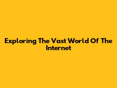 Exploring The Vast World Of The Internet