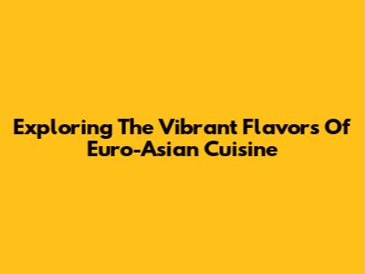 Exploring The Vibrant Flavors Of Euro-Asian Cuisine