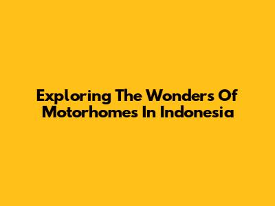 Exploring The Wonders Of Motorhomes In Indonesia