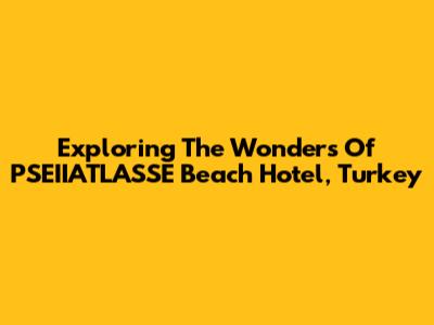 Exploring The Wonders Of PSEIIATLASSE Beach Hotel, Turkey