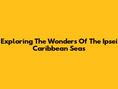 Exploring The Wonders Of The Ipsei Caribbean Seas