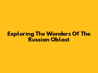 Exploring The Wonders Of The Russian Oblast
