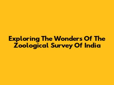 Exploring The Wonders Of The Zoological Survey Of India