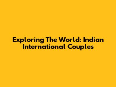 Exploring The World: Indian International Couples