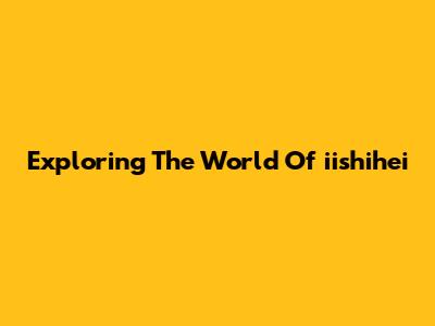 Exploring The World Of "iishihei"