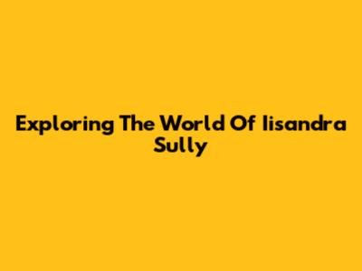 Exploring The World Of Iisandra Sully
