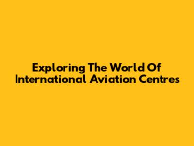 Exploring The World Of International Aviation Centres