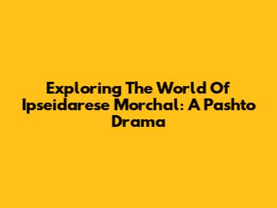 Exploring The World Of Ipseidarese Morchal: A Pashto Drama