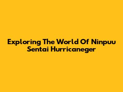Exploring The World Of Ninpuu Sentai Hurricaneger