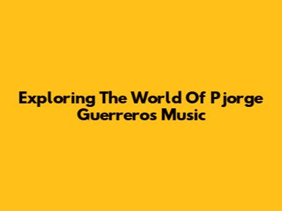 Exploring The World Of Pjorge Guerrero's Music