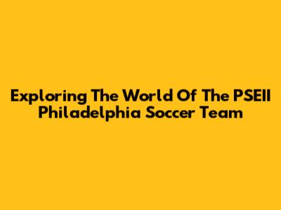 Exploring The World Of The PSEII Philadelphia Soccer Team