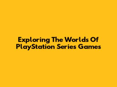 Exploring The Worlds Of PlayStation Series Games