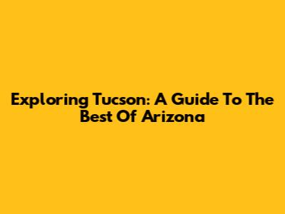Exploring Tucson: A Guide To The Best Of Arizona