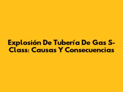 Explosión De Tubería De Gas S-Class: Causas Y Consecuencias