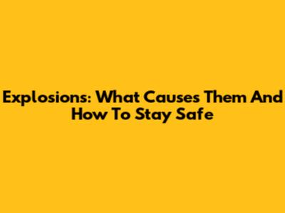 Explosions: What Causes Them And How To Stay Safe