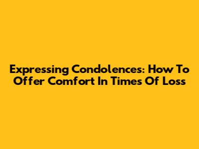 Expressing Condolences: How To Offer Comfort In Times Of Loss