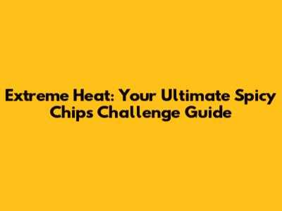 Extreme Heat: Your Ultimate Spicy Chips Challenge Guide