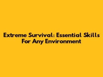 Extreme Survival: Essential Skills For Any Environment
