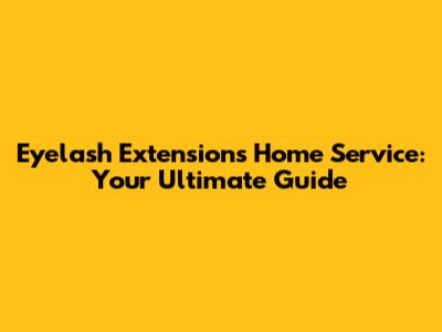 Eyelash Extensions Home Service: Your Ultimate Guide