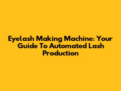 Eyelash Making Machine: Your Guide To Automated Lash Production