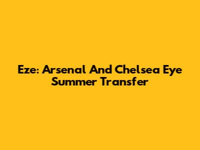 Eze: Arsenal And Chelsea Eye Summer Transfer