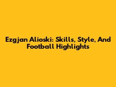 Ezgjan Alioski: Skills, Style, And Football Highlights