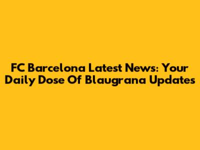 FC Barcelona Latest News: Your Daily Dose Of Blaugrana Updates