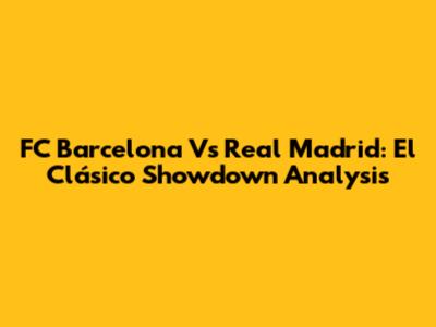 FC Barcelona Vs Real Madrid: El Clásico Showdown Analysis