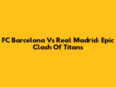 FC Barcelona Vs Real Madrid: Epic Clash Of Titans
