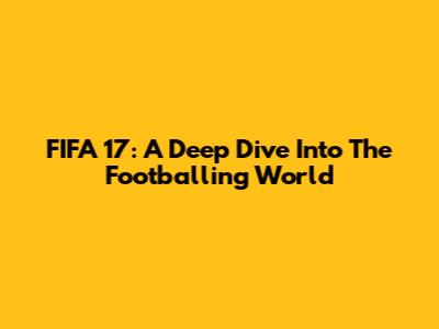 FIFA 17: A Deep Dive Into The Footballing World