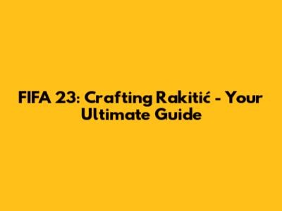 FIFA 23: Crafting Rakitić - Your Ultimate Guide