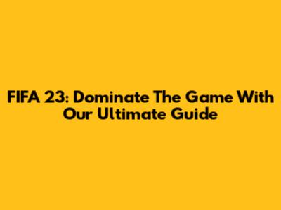FIFA 23: Dominate The Game With Our Ultimate Guide