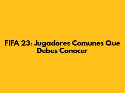 FIFA 23: Jugadores Comunes Que Debes Conocer